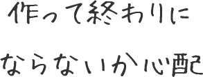 作って終わりにならないか心配